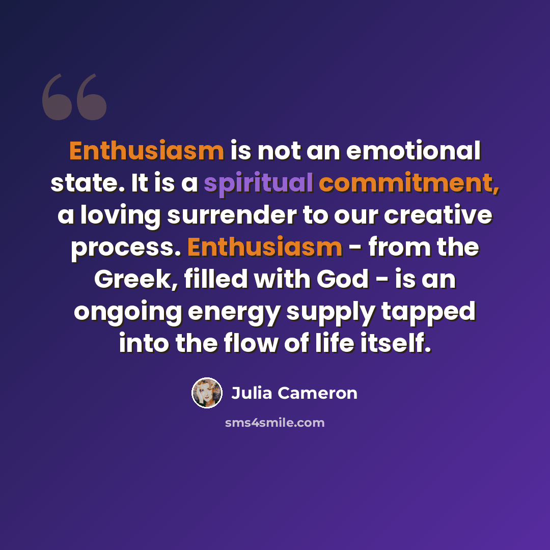 “Enthusiasm is not an emotional state. It is a spiritual commitment, a loving surrender to our creative process. Enthusiasm - from the Greek, filled with God - is an ongoing energy supply tapped into the flow of life itself.” quote by Julia Cameron