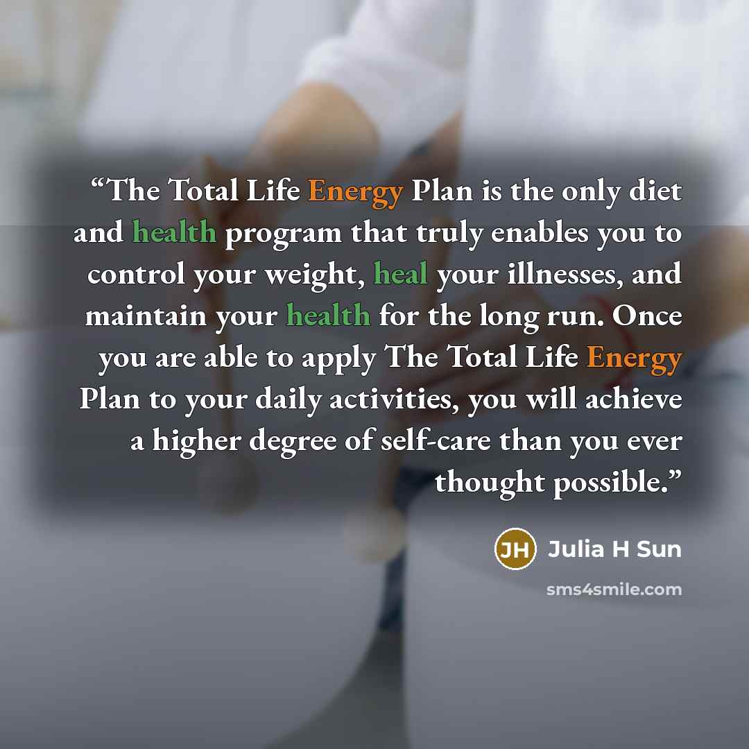 “The Total Life Energy Plan is the only diet and health program that truly enables you to control your weight, heal your illnesses, and maintain your health for the long run. Once you are able to apply The Total Life Energy Plan to your daily activities, you will achieve a higher degree of…” quote by Julia H Sun