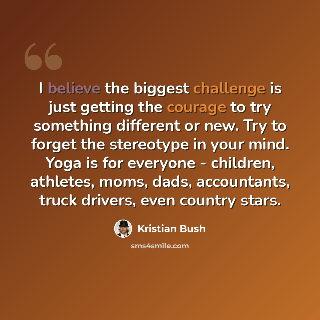 “I believe the biggest challenge is just getting the courage to try something different or new. Try to forget the stereotype in your mind. Yoga is for everyone - children, athletes, moms, dads, accountants, truck drivers, even country stars.” quote by Kristian Bush