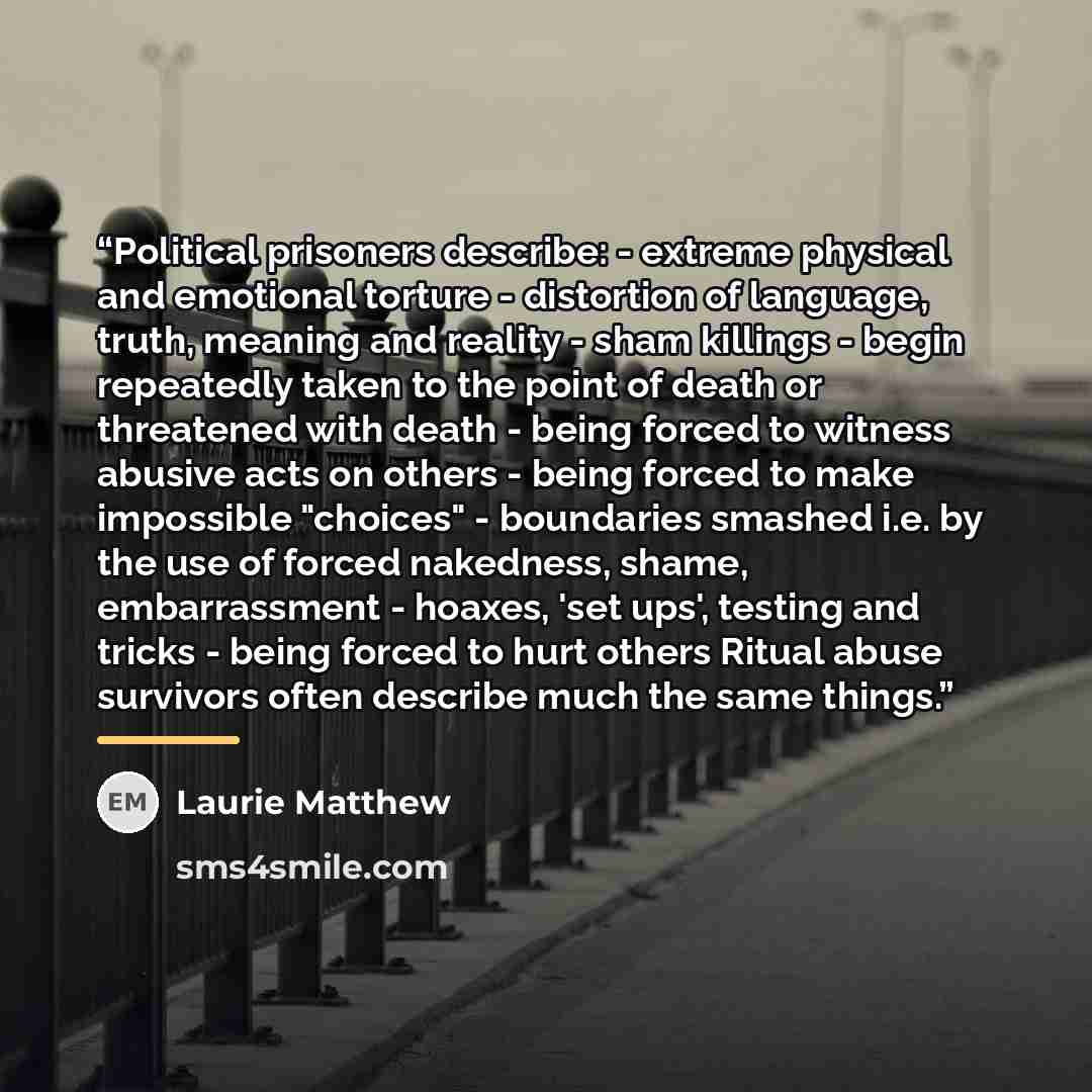 “Political prisoners describe: - extreme physical and emotional torture - distortion of language, truth, meaning and reality - sham killings - begin repeatedly taken to the point of death or threatened with death - being forced to witness abusive acts on others - being forced to make impossible…” quote by Laurie Matthew