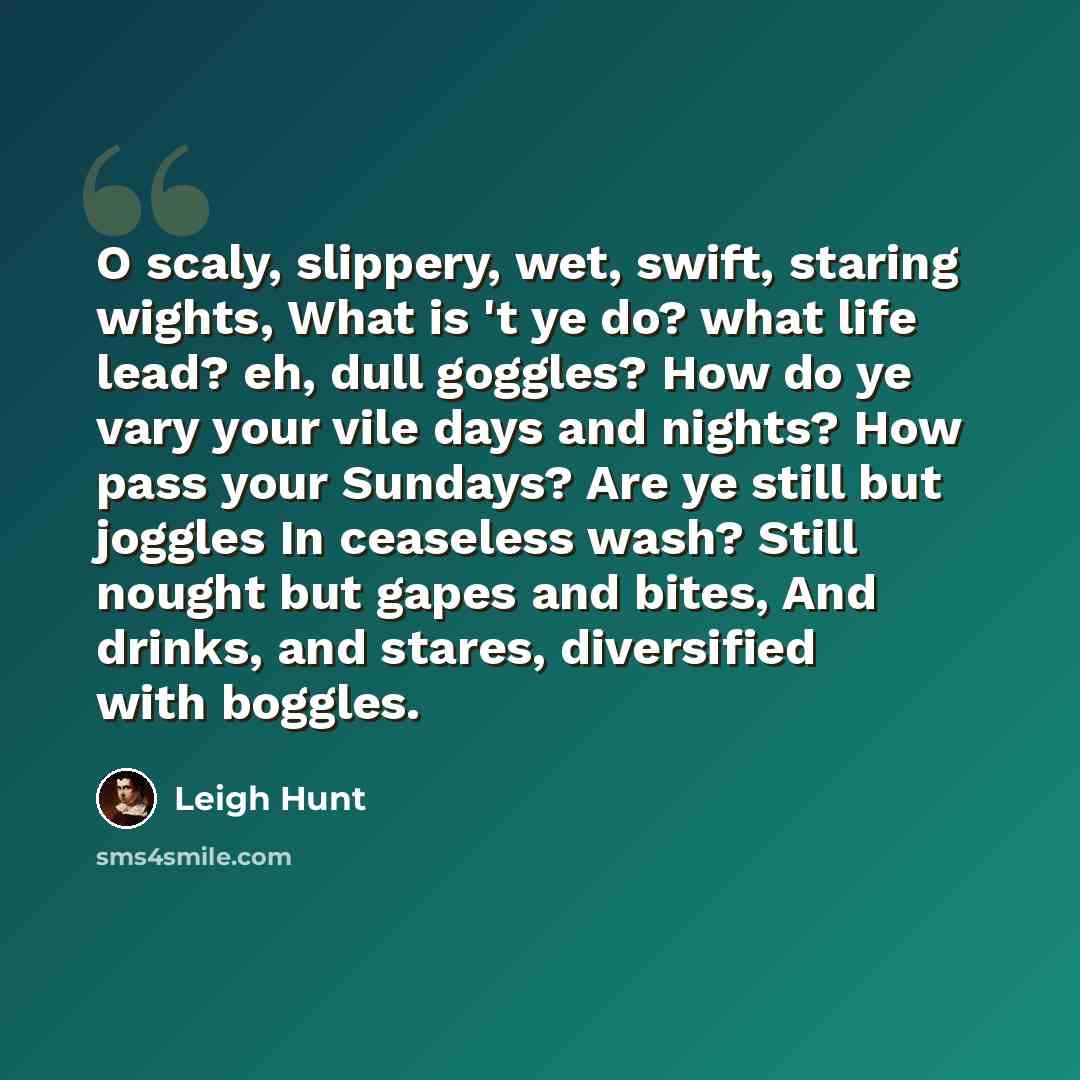 “O scaly, slippery, wet, swift, staring wights, What is 't ye do? what life lead? eh, dull goggles? How do ye vary your vile days and nights? How pass your Sundays? Are ye still but joggles In ceaseless wash? Still nought but gapes and bites, And drinks, and stares, diversified with boggles.” quote by Leigh Hunt