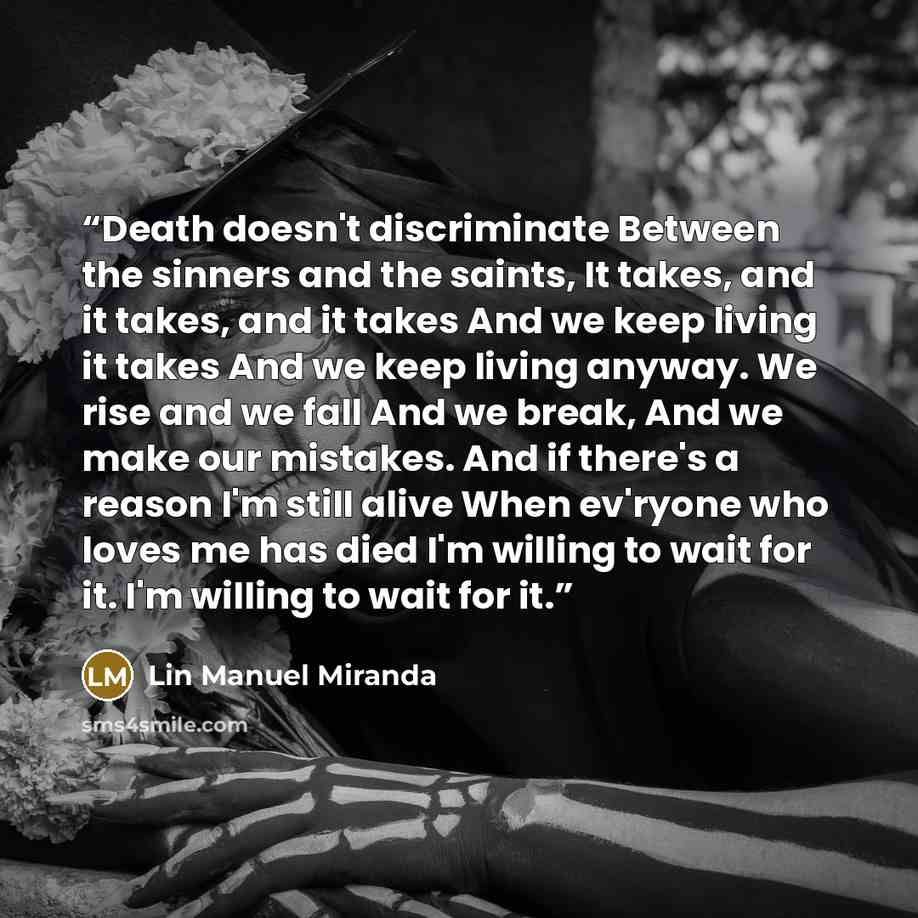 “Death doesn't discriminate Between the sinners and the saints, It takes, and it takes, and it takes And we keep living it takes And we keep living anyway. We rise and we fall And we break, And we make our mistakes. And if there's a reason I'm still alive When ev'ryone who loves me has died I'm…” quote by Lin Manuel Miranda