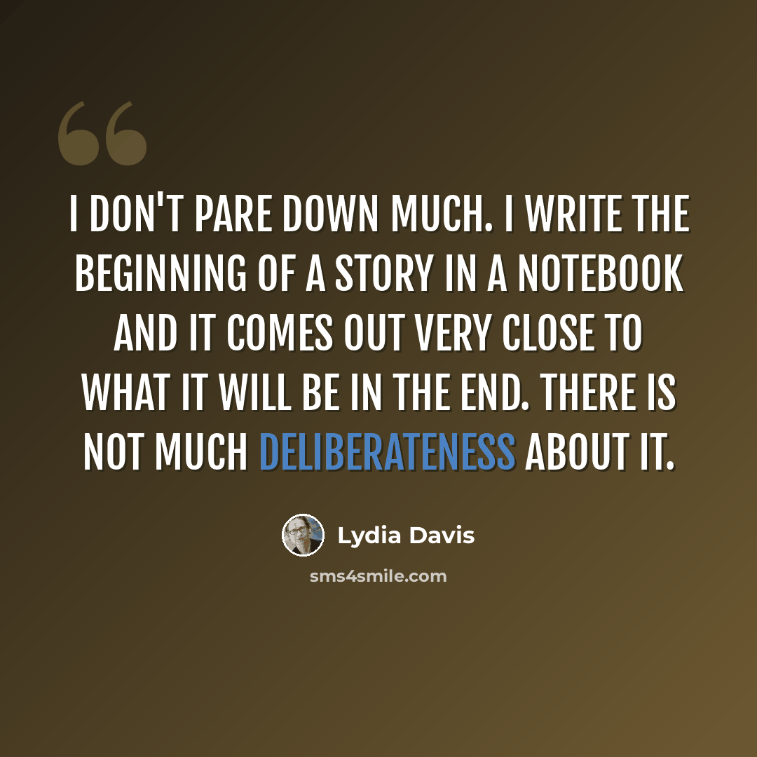 “I don't pare down much. I write the beginning of a story in a notebook and it comes out very close to what it will be in the end. There is not much deliberateness about it.” quote by Lydia Davis
