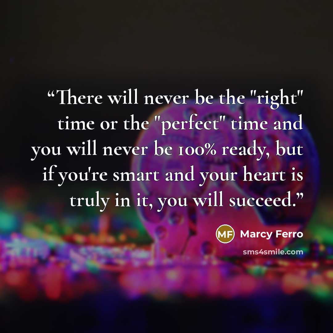 “There will never be the "right" time or the "perfect" time and you will never be 100% ready, but if you're smart and your heart is truly in it, you will succeed.” quote by Marcy Ferro