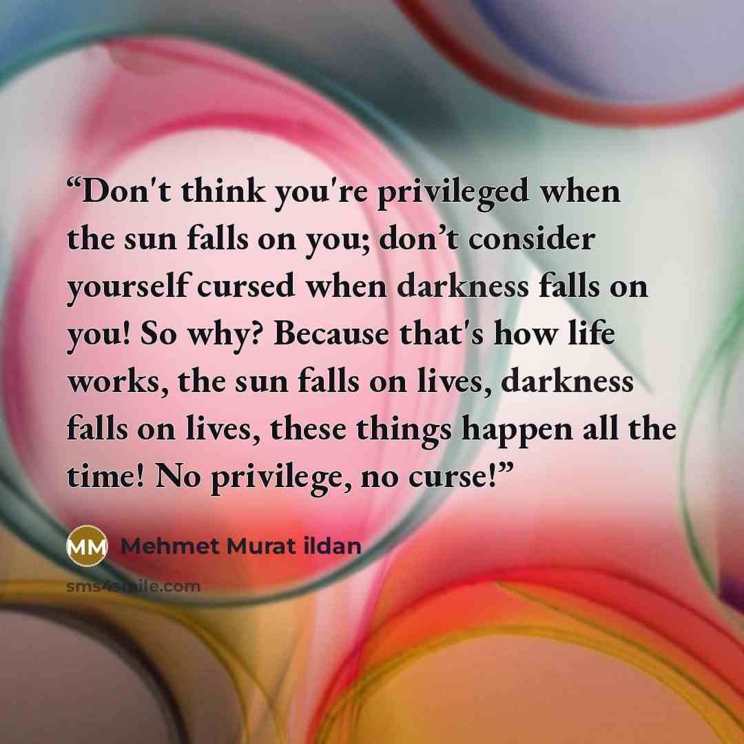 “Don't think you're privileged when the sun falls on you; don’t consider yourself cursed when darkness falls on you! So why? Because that's how life works, the sun falls on lives, darkness falls on lives, these things happen all the time! No privilege, no curse!” quote by Mehmet Murat ildan