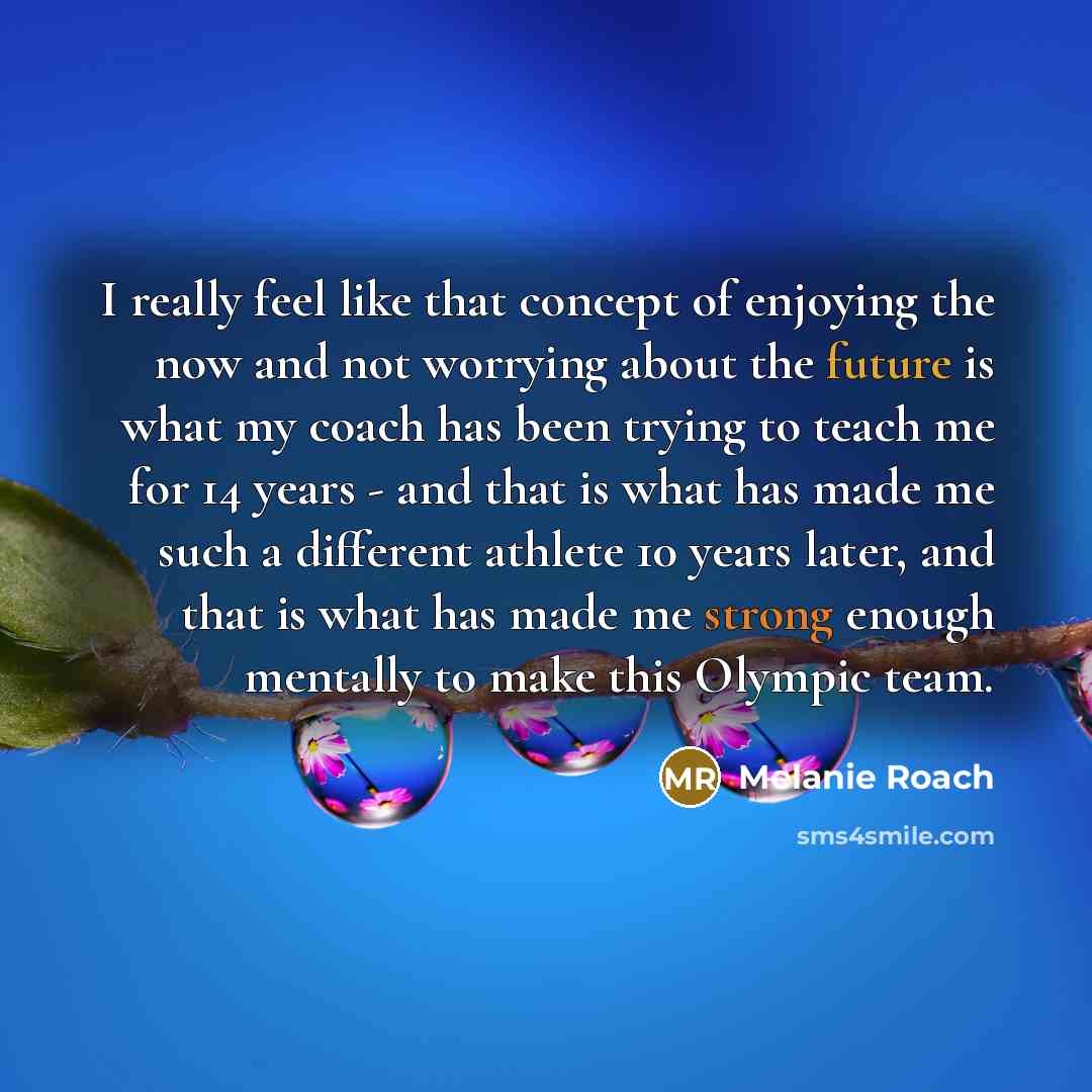 “I really feel like that concept of enjoying the now and not worrying about the future is what my coach has been trying to teach me for 14 years - and that is what has made me such a different athlete 10 years later, and that is what has made me strong enough mentally to make this Olympic team.” quote by Melanie Roach