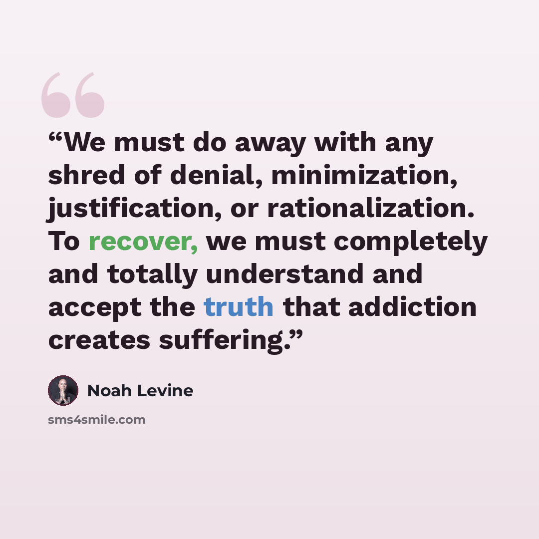 “We must do away with any shred of denial, minimization, justification, or rationalization. To recover, we must completely and totally understand and accept the truth that addiction creates suffering.” quote by Noah Levine