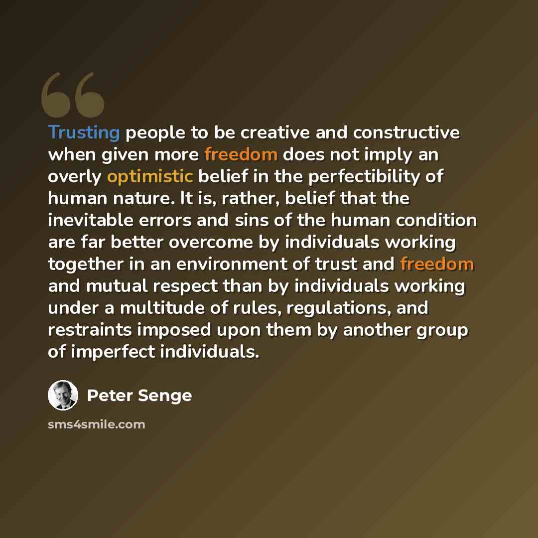 “Trusting people to be creative and constructive when given more freedom does not imply an overly optimistic belief in the perfectibility of human nature. It is, rather, belief that the inevitable errors and sins of the human condition are far better overcome by individuals working together in an…” quote by Peter Senge