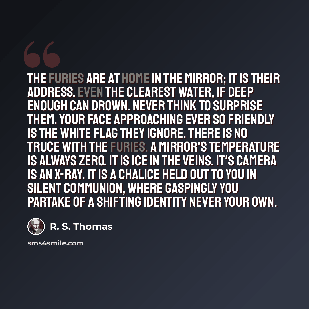 “The furies are at home in the mirror; it is their address. Even the clearest water, if deep enough can drown. Never think to surprise them. Your face approaching ever so friendly is the white flag they ignore. There is no truce with the furies. A mirror's temperature is always zero. It is ice in…” quote by R. S. Thomas