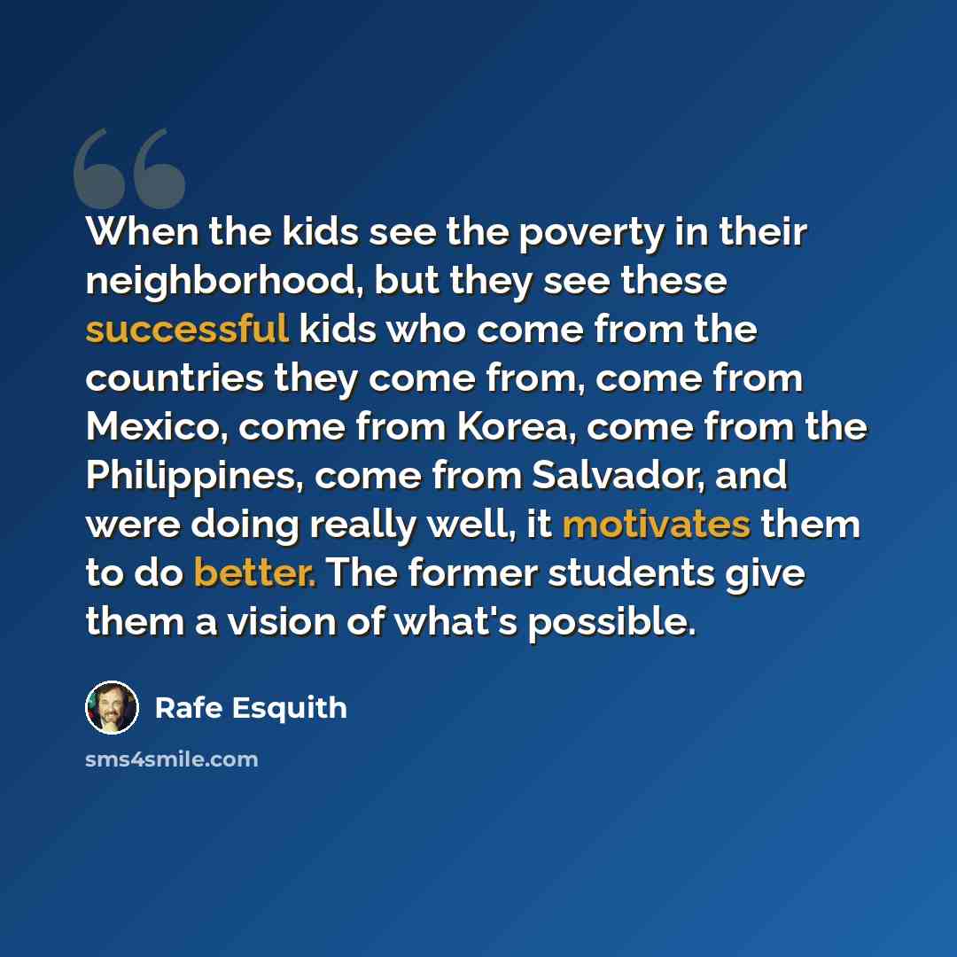 “When the kids see the poverty in their neighborhood, but they see these successful kids who come from the countries they come from, come from Mexico, come from Korea, come from the Philippines, come from Salvador, and were doing really well, it motivates them to do better. The former students give…” quote by Rafe Esquith