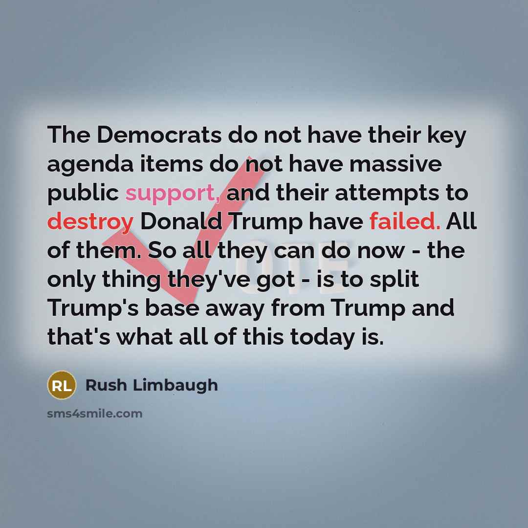 “The Democrats do not have their key agenda items do not have massive public support, and their attempts to destroy Donald Trump have failed. All of them. So all they can do now - the only thing they've got - is to split Trump's base away from Trump and that's what all of this today is.” quote by Rush Limbaugh