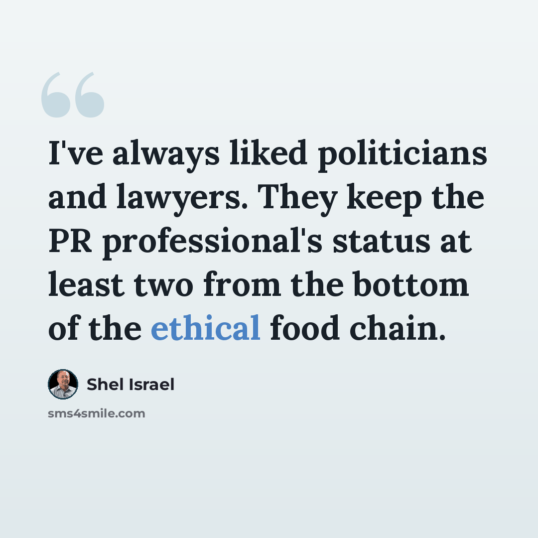 “I've always liked politicians and lawyers. They keep the PR professional's status at least two from the bottom of the ethical food chain.” quote by Shel Israel