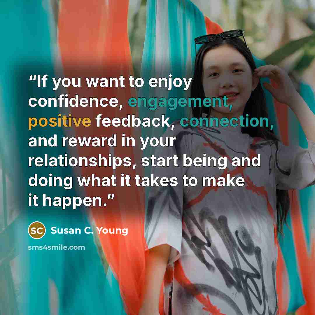 “If you want to enjoy confidence, engagement, positive feedback, connection, and reward in your relationships, start being and doing what it takes to make it happen.” quote by Susan C. Young