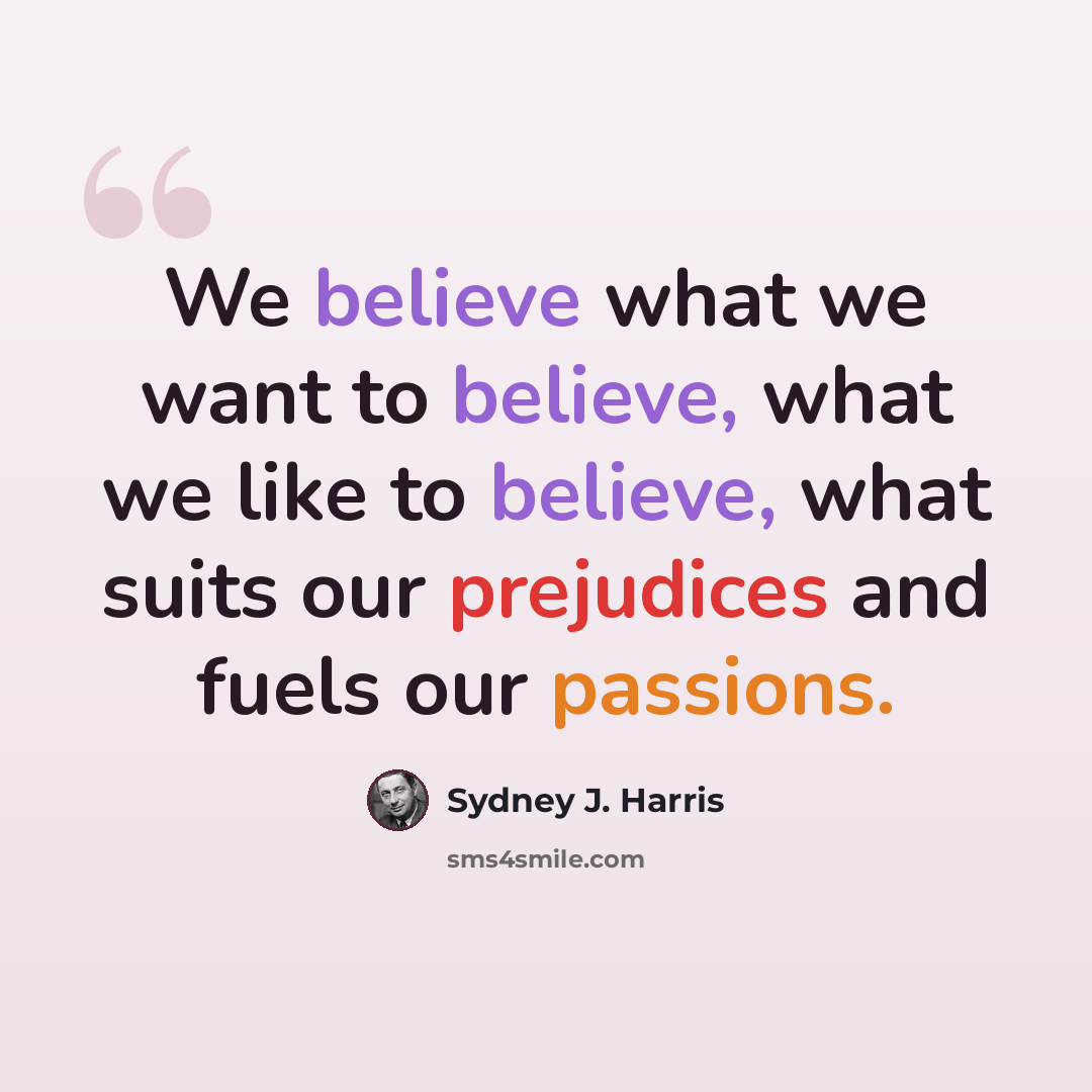 “We believe what we want to believe, what we like to believe, what suits our prejudices and fuels our passions.” quote by Sydney J. Harris