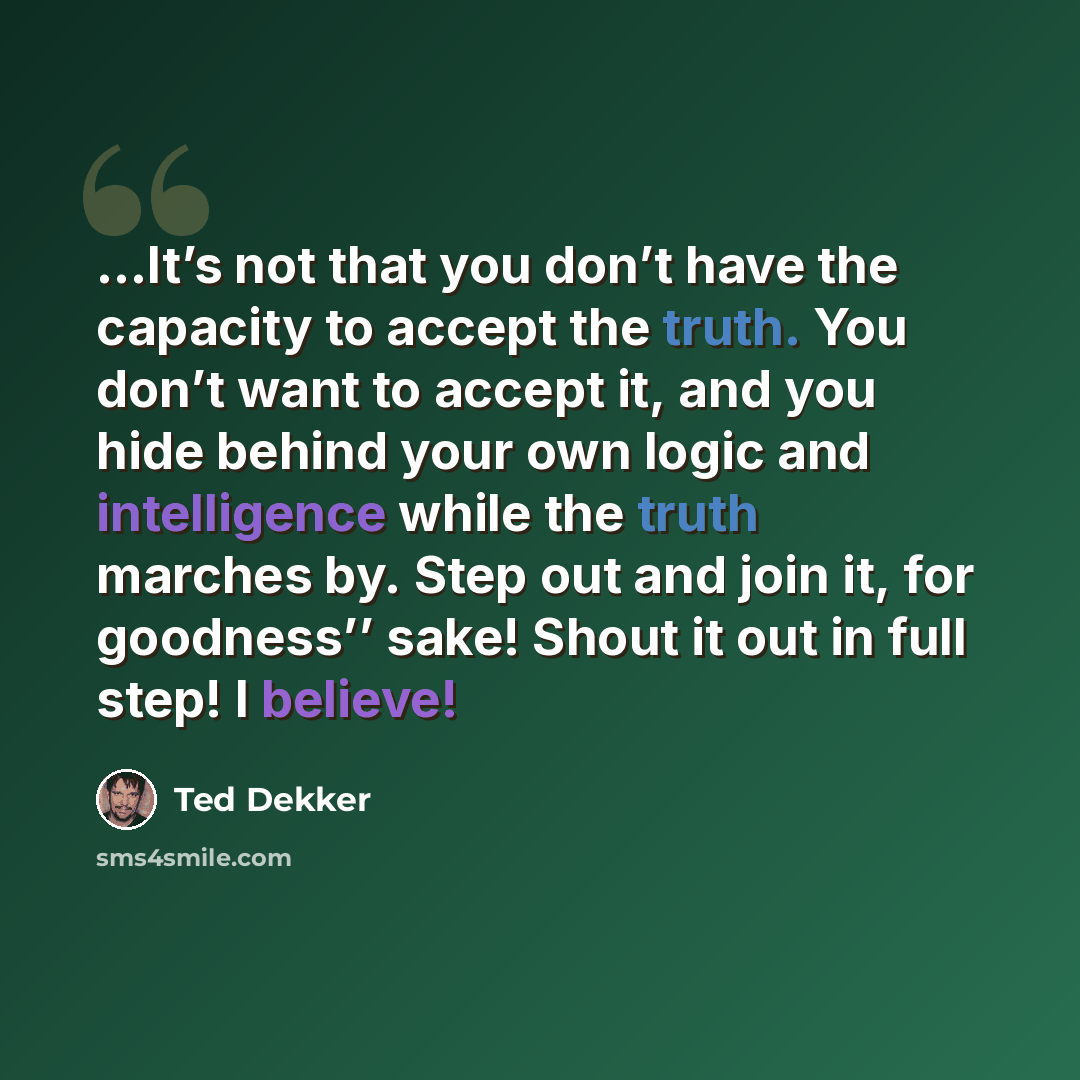 “…It’s not that you don’t have the capacity to accept the truth. You don’t want to accept it, and you hide behind your own logic and intelligence while the truth marches by. Step out and join it, for goodness’’ sake! Shout it out in full step! I believe!” quote by Ted Dekker