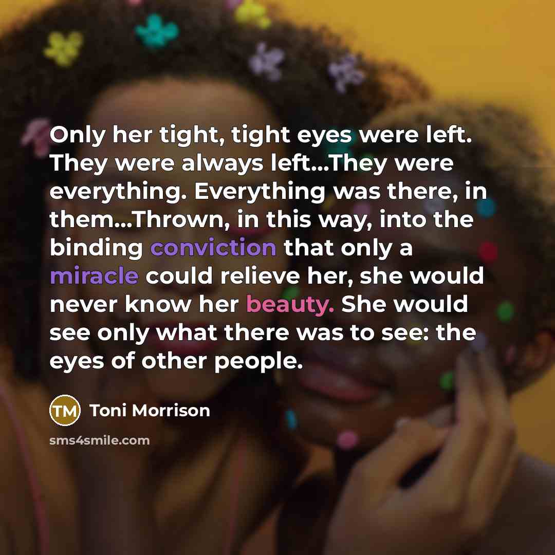 “Only her tight, tight eyes were left. They were always left...They were everything. Everything was there, in them...Thrown, in this way, into the binding conviction that only a miracle could relieve her, she would never know her beauty. She would see only what there was to see: the eyes of other…” quote by Toni Morrison