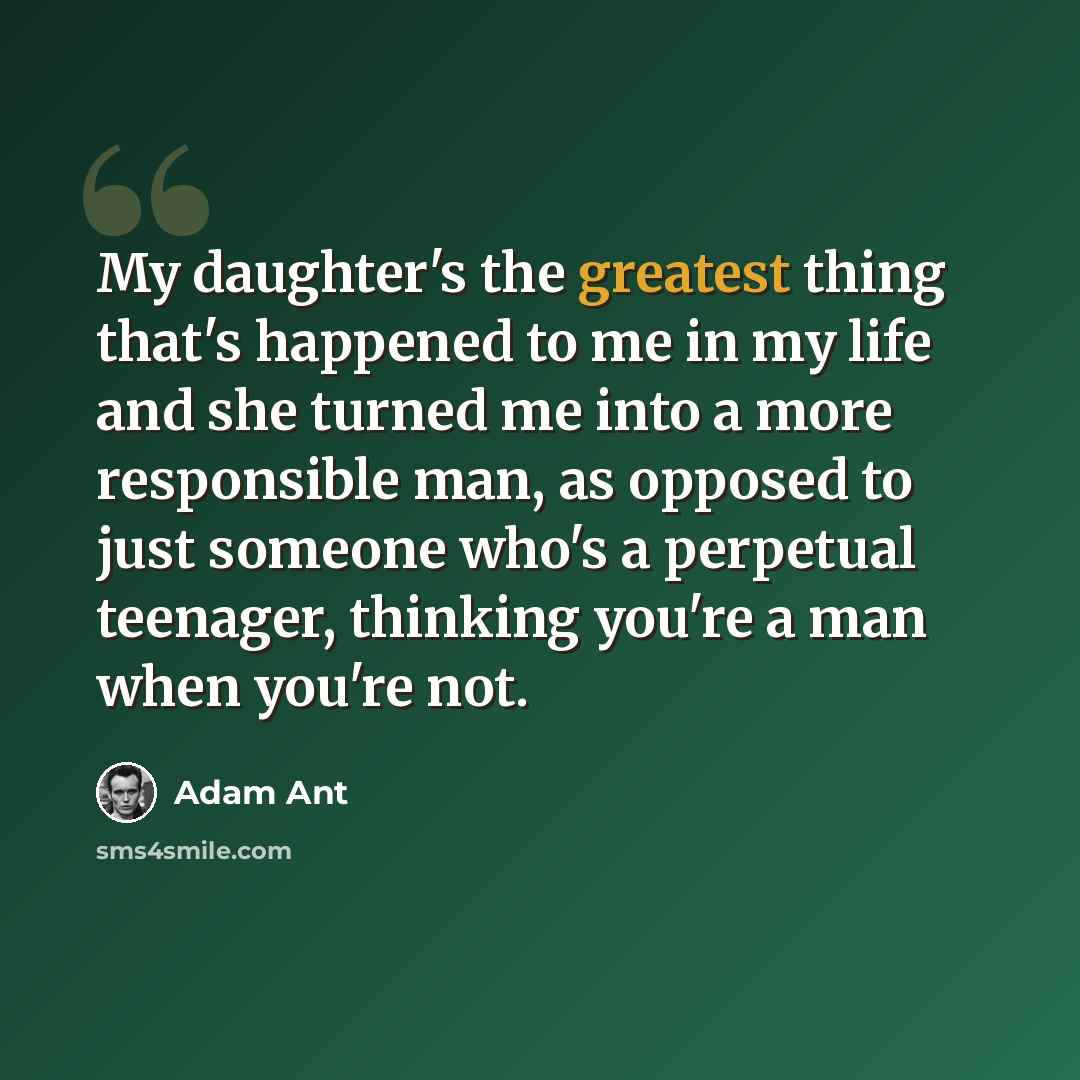 “My daughter's the greatest thing that's happened to me in my life and she turned me into a more responsible man, as opposed to just someone who's a perpetual teenager, thinking you're a man when you're not.” quote by Adam Ant