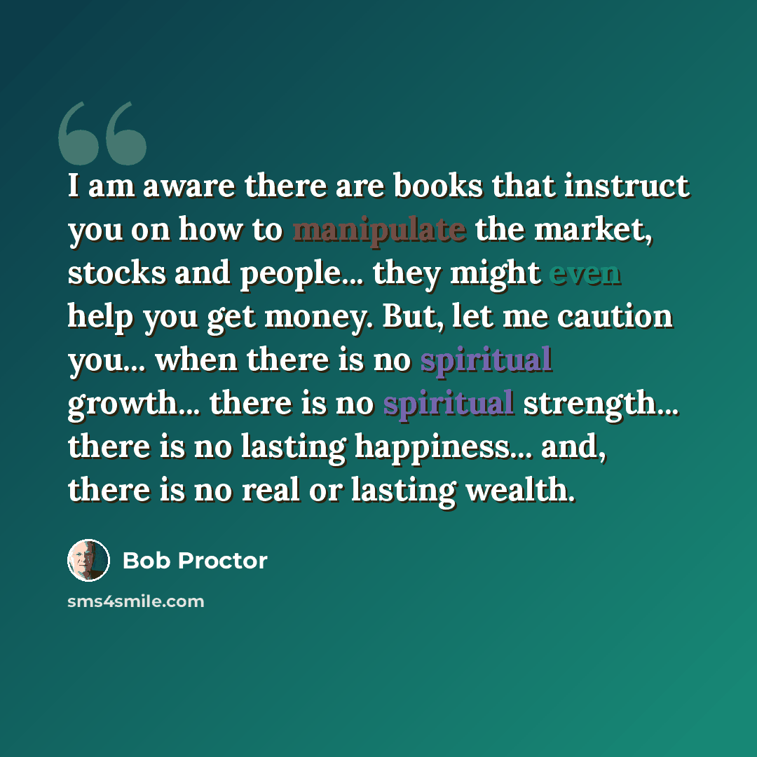 “I am aware there are books that instruct you on how to manipulate the market, stocks and people... they might even help you get money. But, let me caution you... when there is no spiritual growth... there is no spiritual strength... there is no lasting happiness... and, there is no real or lasting…” quote by Bob Proctor