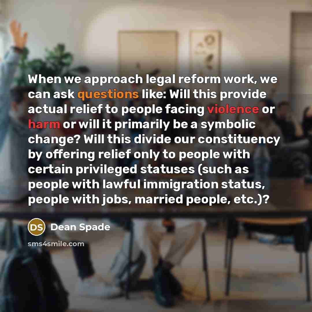 “When we approach legal reform work, we can ask questions like: Will this provide actual relief to people facing violence or harm or will it primarily be a symbolic change? Will this divide our constituency by offering relief only to people with certain privileged statuses (such as people with…” quote by Dean Spade