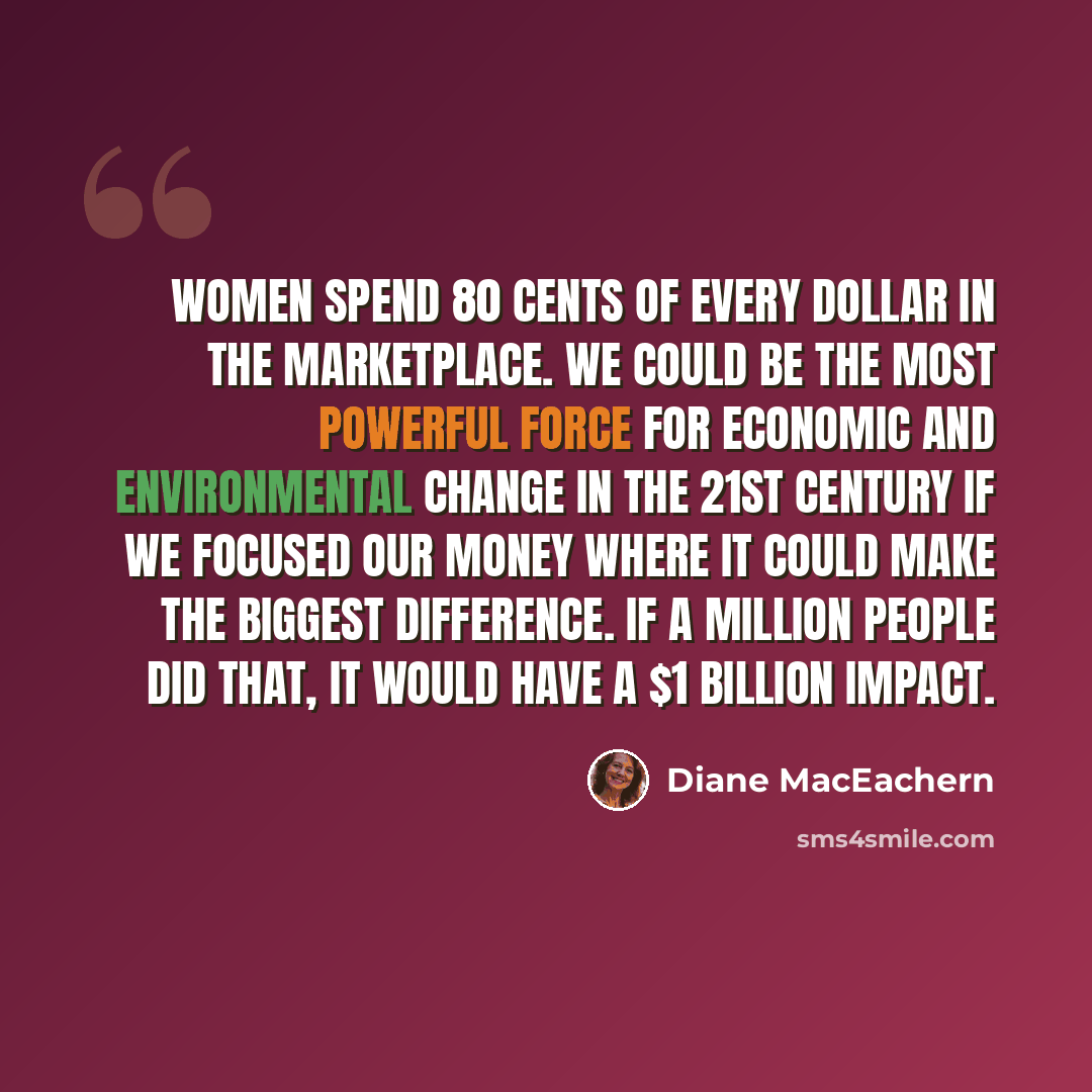 “Women spend 80 cents of every dollar in the marketplace. We could be the most powerful force for economic and environmental change in the 21st century if we focused our money where it could make the biggest difference. If a million people did that, it would have a $1 billion impact.” quote by Diane MacEachern
