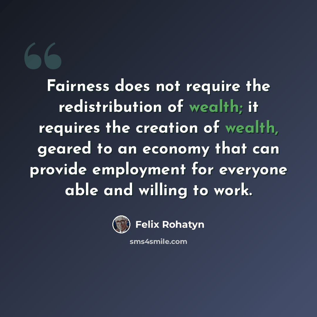 “Fairness does not require the redistribution of wealth; it requires the creation of wealth, geared to an economy that can provide employment for everyone able and willing to work.” quote by Felix Rohatyn