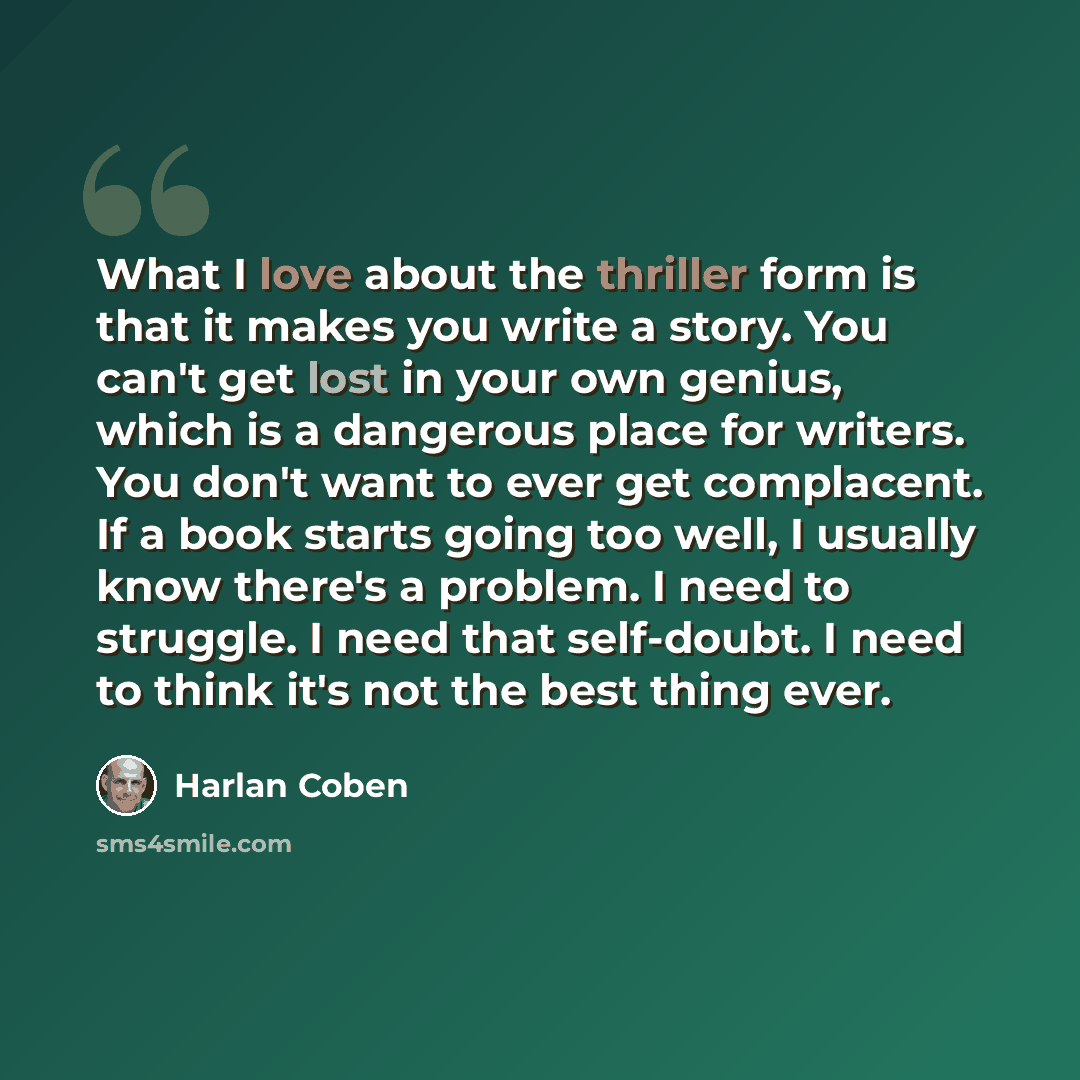 “What I love about the thriller form is that it makes you write a story. You can't get lost in your own genius, which is a dangerous place for writers. You don't want to ever get complacent. If a book starts going too well, I usually know there's a problem. I need to struggle. I need that…” quote by Harlan Coben