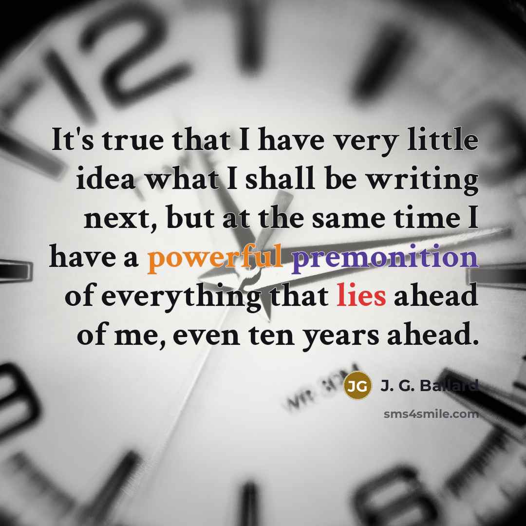 “It's true that I have very little idea what I shall be writing next, but at the same time I have a powerful premonition of everything that lies ahead of me, even ten years ahead.” quote by J. G. Ballard