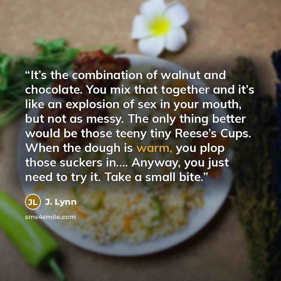 “It’s the combination of walnut and chocolate. You mix that together and it’s like an explosion of sex in your mouth, but not as messy. The only thing better would be those teeny tiny Reese’s Cups. When the dough is warm, you plop those suckers in…. Anyway, you just need to try it. Take a small bite.” quote by J. Lynn