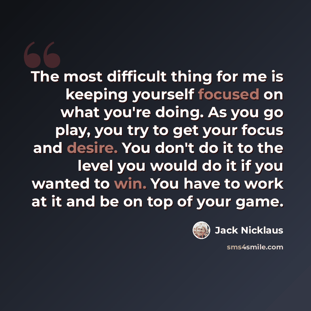 “The most difficult thing for me is keeping yourself focused on what you're doing. As you go play, you try to get your focus and desire. You don't do it to the level you would do it if you wanted to win. You have to work at it and be on top of your game.” quote by Jack Nicklaus