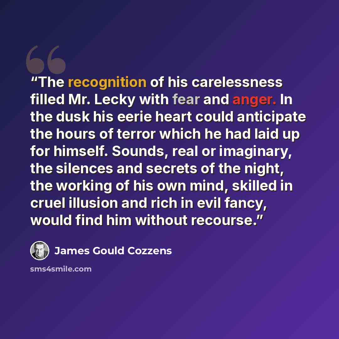 “The recognition of his carelessness filled Mr. Lecky with fear and anger. In the dusk his eerie heart could anticipate the hours of terror which he had laid up for himself. Sounds, real or imaginary, the silences and secrets of the night, the working of his own mind, skilled in cruel illusion and…” quote by James Gould Cozzens