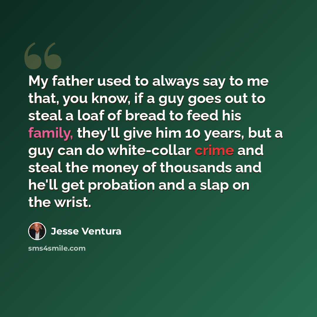 “My father used to always say to me that, you know, if a guy goes out to steal a loaf of bread to feed his family, they'll give him 10 years, but a guy can do white-collar crime and steal the money of thousands and he'll get probation and a slap on the wrist.” quote by Jesse Ventura