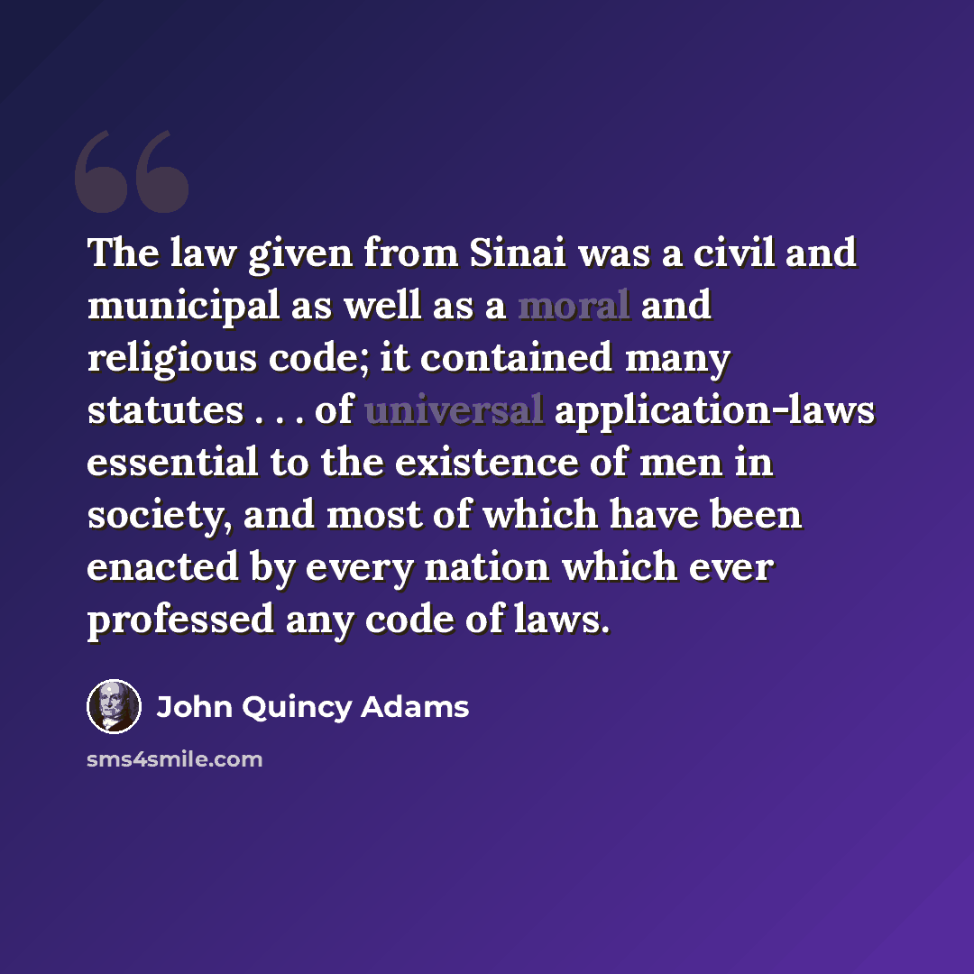 “The law given from Sinai was a civil and municipal as well as a moral and religious code; it contained many statutes . . . of universal application-laws essential to the existence of men in society, and most of which have been enacted by every nation which ever professed any code of laws.” quote by John Quincy Adams