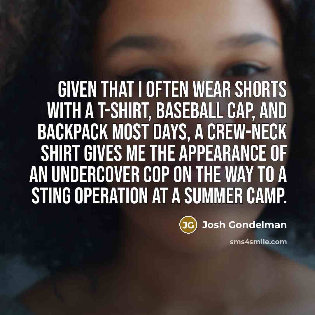 “Given that I often wear shorts with a T-shirt, baseball cap, and backpack most days, a crew-neck shirt gives me the appearance of an undercover cop on the way to a sting operation at a summer camp.” quote by Josh Gondelman