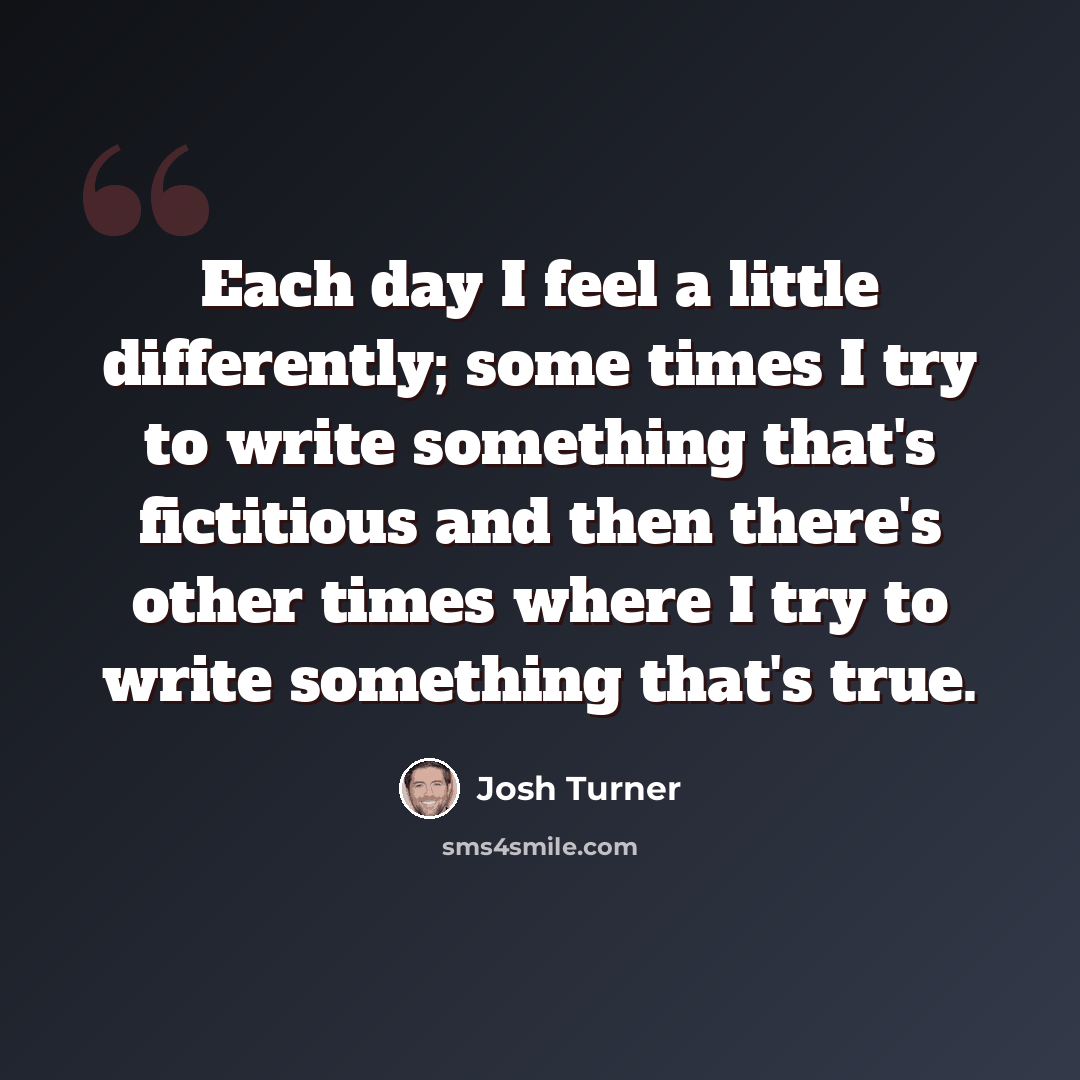 “Each day I feel a little differently; some times I try to write something that's fictitious and then there's other times where I try to write something that's true.” quote by Josh Turner