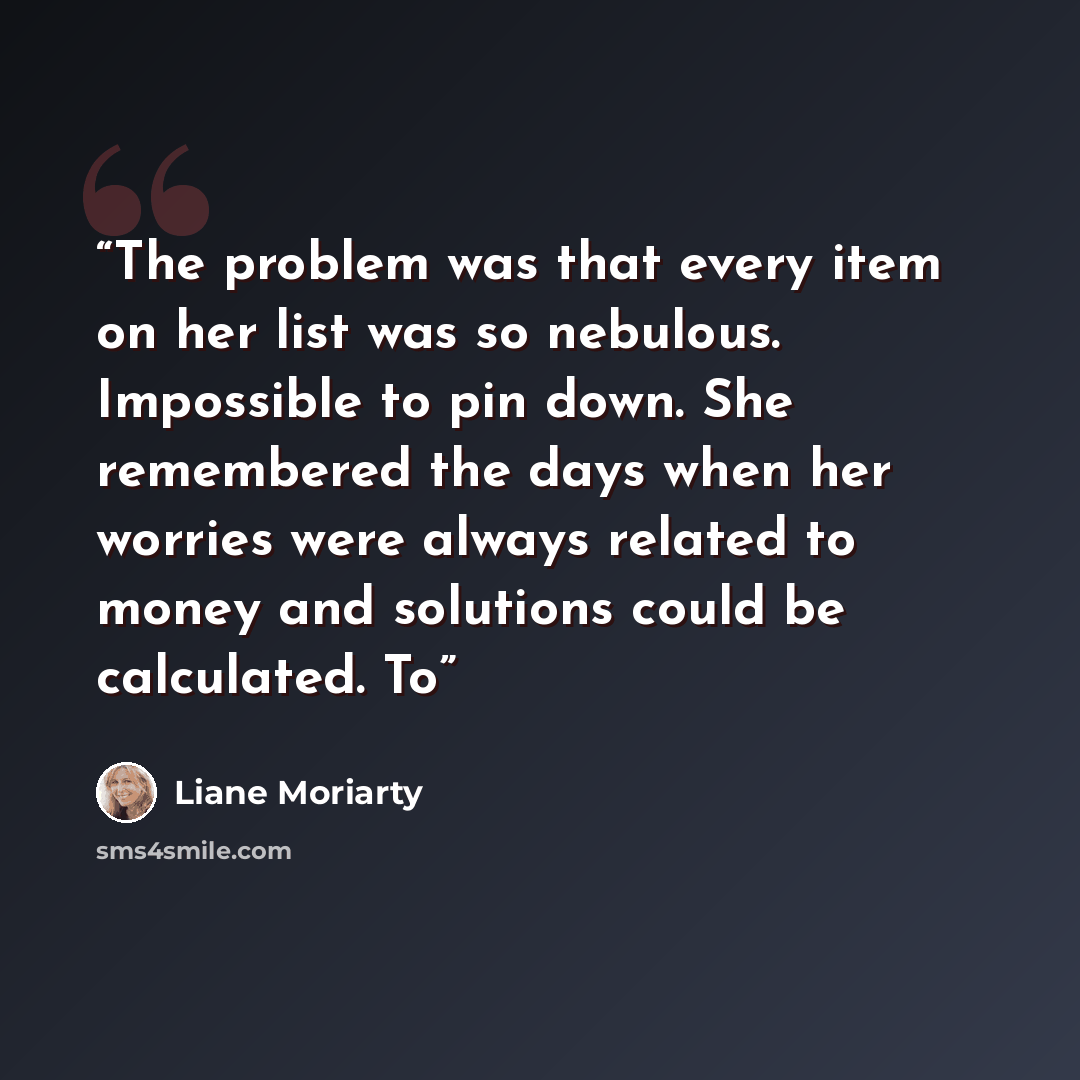 “The problem was that every item on her list was so nebulous. Impossible to pin down. She remembered the days when her worries were always related to money and solutions could be calculated. To” quote by Liane Moriarty