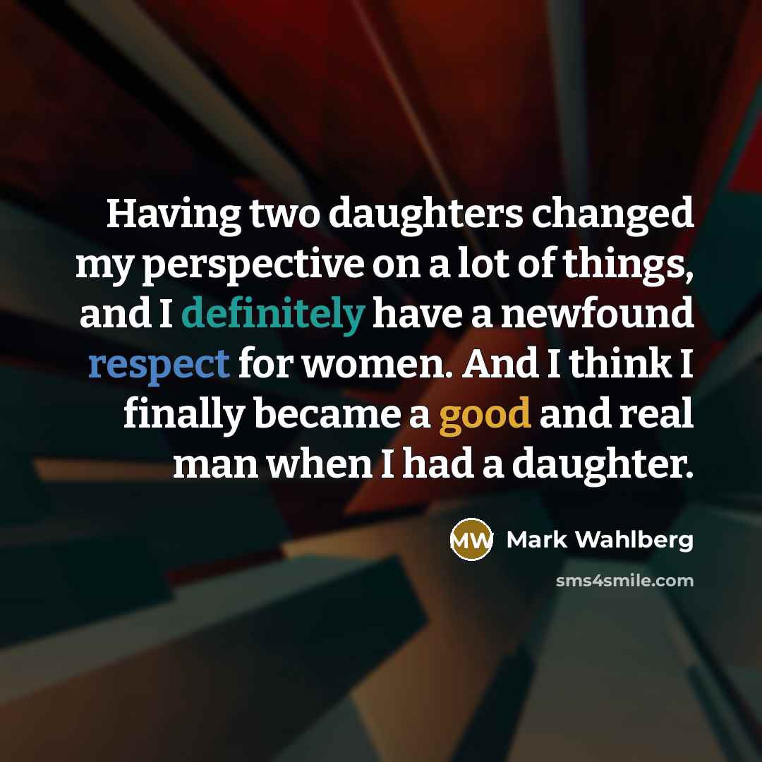 “Having two daughters changed my perspective on a lot of things, and I definitely have a newfound respect for women. And I think I finally became a good and real man when I had a daughter.” quote by Mark Wahlberg