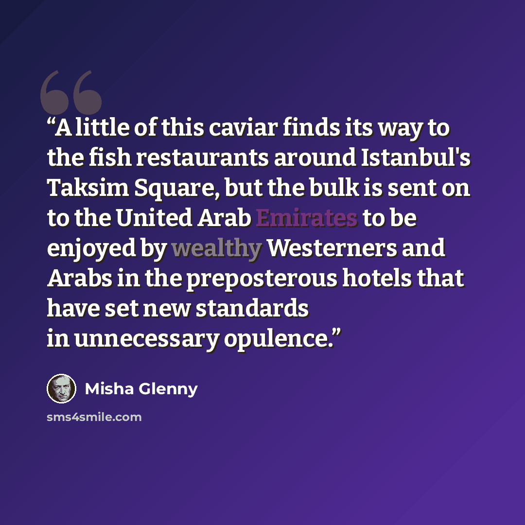 “A little of this caviar finds its way to the fish restaurants around Istanbul's Taksim Square, but the bulk is sent on to the United Arab Emirates to be enjoyed by wealthy Westerners and Arabs in the preposterous hotels that have set new standards in unnecessary opulence.” quote by Misha Glenny