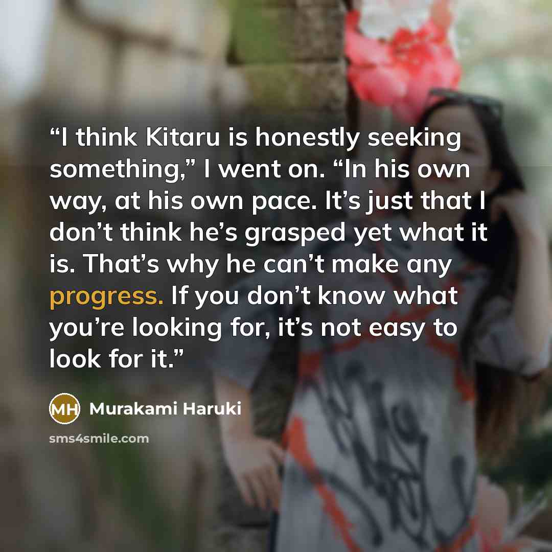 “I think Kitaru is honestly seeking something,” I went on. “In his own way, at his own pace. It’s just that I don’t think he’s grasped yet what it is. That’s why he can’t make any progress. If you don’t know what you’re looking for, it’s not easy to look for it.” quote by Murakami Haruki