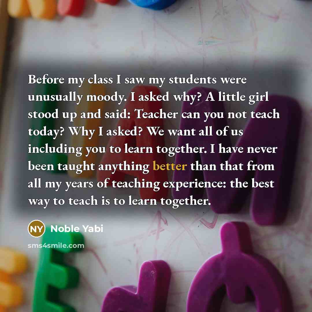 “Before my class I saw my students were unusually moody. I asked why? A little girl stood up and said: Teacher can you not teach today? Why I asked? We want all of us including you to learn together. I have never been taught anything better than that from all my years of teaching experience: the…” quote by Noble Yabi