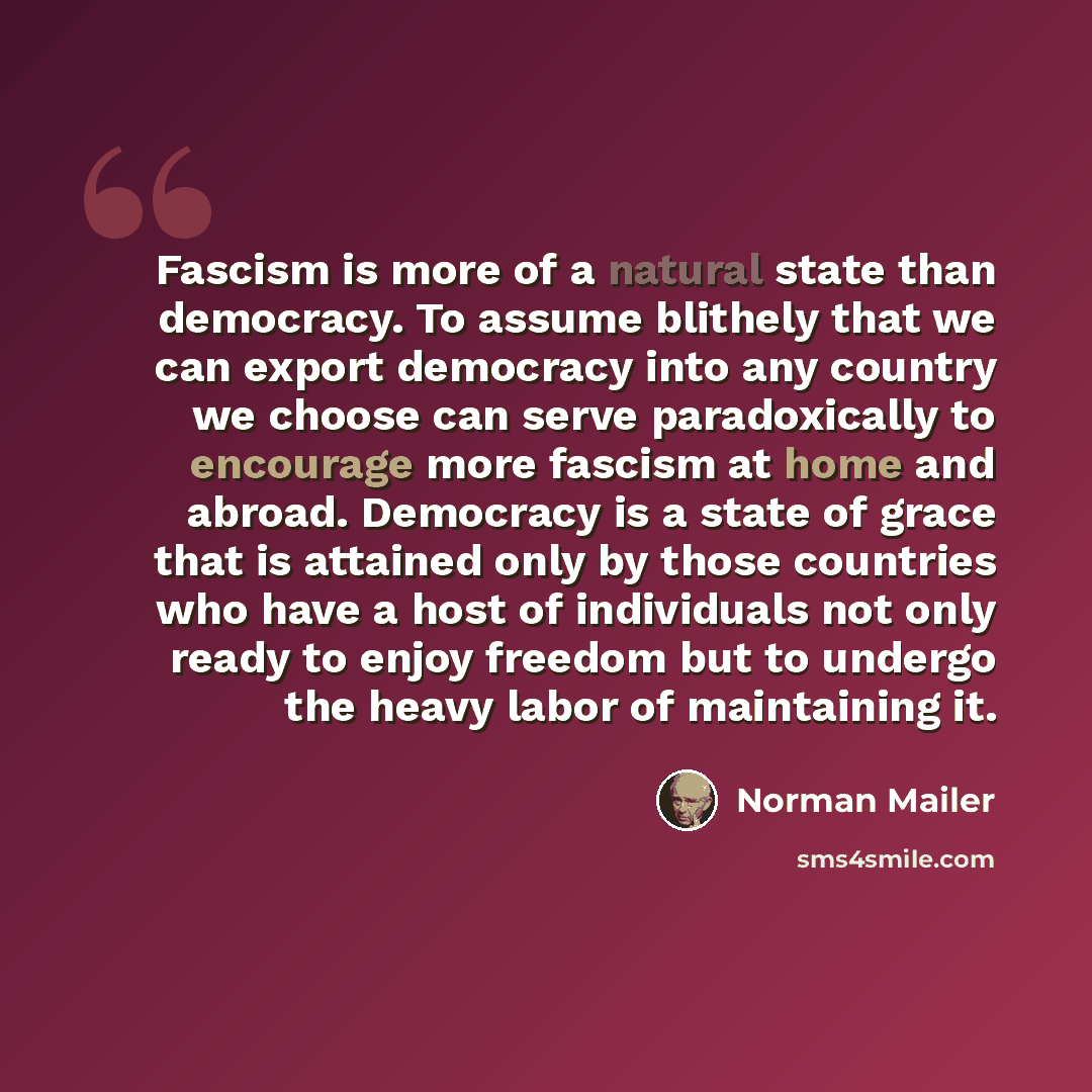 “Fascism is more of a natural state than democracy. To assume blithely that we can export democracy into any country we choose can serve paradoxically to encourage more fascism at home and abroad. Democracy is a state of grace that is attained only by those countries who have a host of individuals…” quote by Norman Mailer