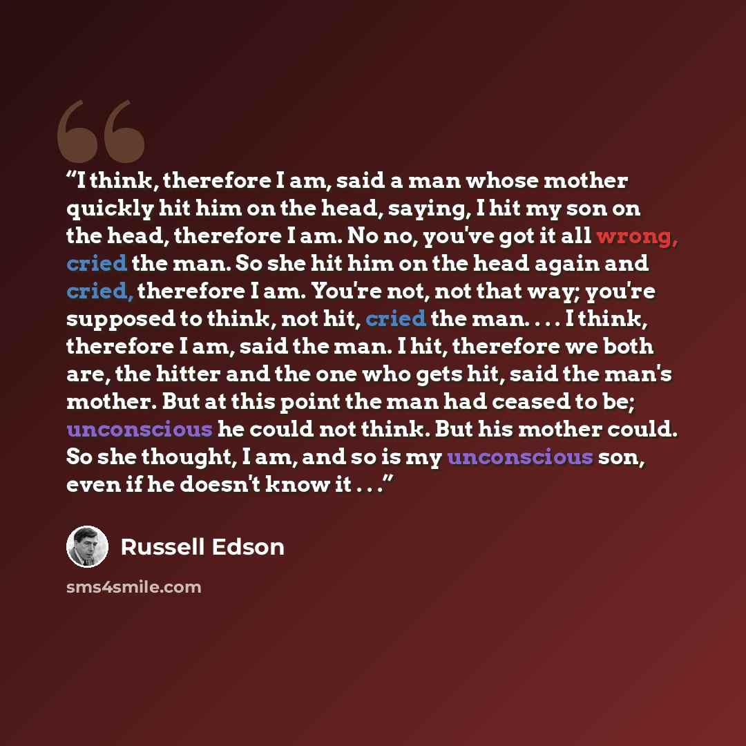 “I think, therefore I am, said a man whose mother quickly hit him on the head, saying, I hit my son on the head, therefore I am. No no, you've got it all wrong, cried the man. So she hit him on the head again and cried, therefore I am. You're not, not that way; you're supposed to think, not hit…” quote by Russell Edson