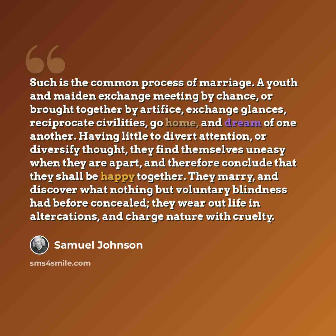 “Such is the common process of marriage. A youth and maiden exchange meeting by chance, or brought together by artifice, exchange glances, reciprocate civilities, go home, and dream of one another. Having little to divert attention, or diversify thought, they find themselves uneasy when they are…” quote by Samuel Johnson
