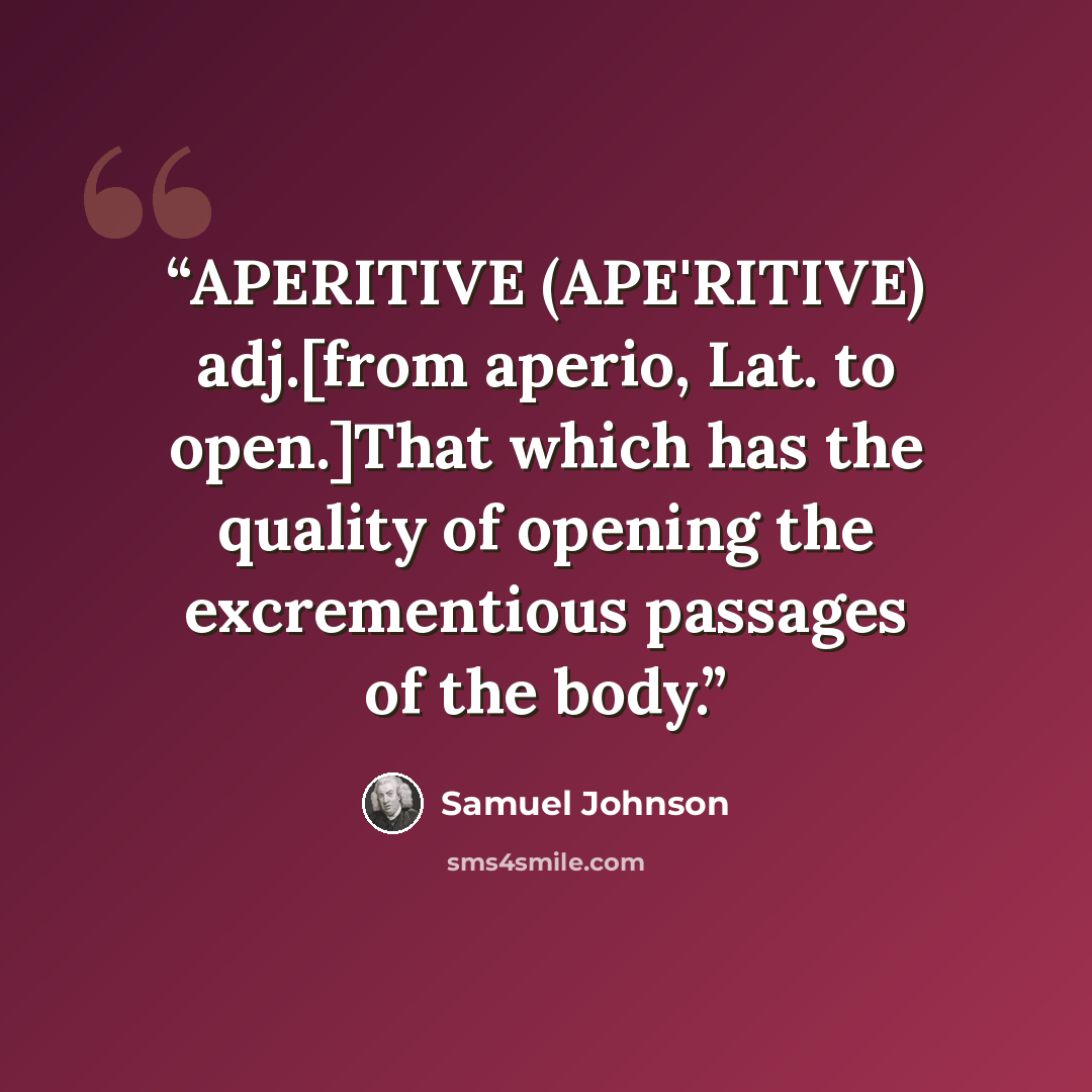 “APERITIVE (APE'RITIVE) adj.[from aperio, Lat. to open.]That which has the quality of opening the excrementious passages of the body.” quote by Samuel Johnson