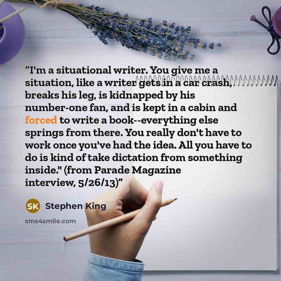 “I'm a situational writer. You give me a situation, like a writer gets in a car crash, breaks his leg, is kidnapped by his number-one fan, and is kept in a cabin and forced to write a book--everything else springs from there. You really don't have to work once you've had the idea. All you have to…” quote by Stephen King