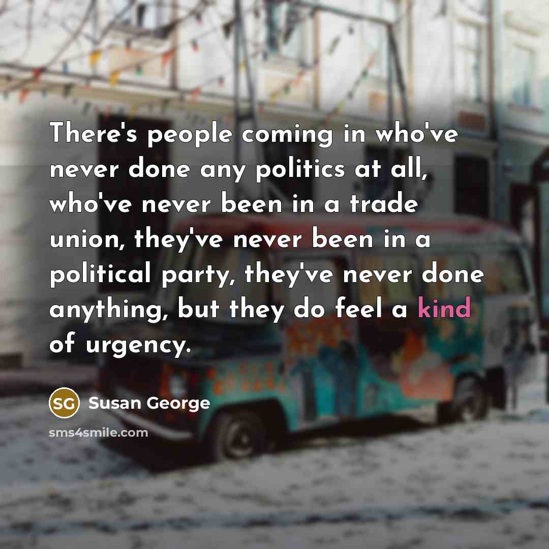 “There's people coming in who've never done any politics at all, who've never been in a trade union, they've never been in a political party, they've never done anything, but they do feel a kind of urgency.” quote by Susan George