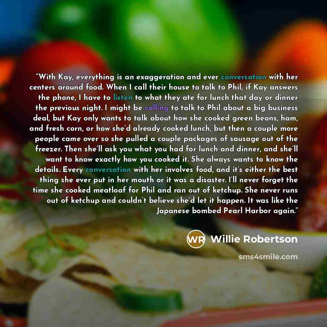 “With Kay, everything is an exaggeration and ever conversation with her centers around food. When I call their house to talk to Phil, if Kay answers the phone, I have to listen to what they ate for lunch that day or dinner the previous night. I might be calling to talk to Phil about a big business…” quote by Willie Robertson