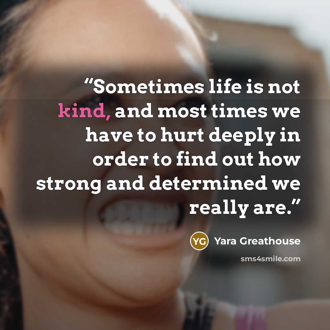 “Sometimes life is not kind, and most times we have to hurt deeply in order to find out how strong and determined we really are.” quote by Yara Greathouse