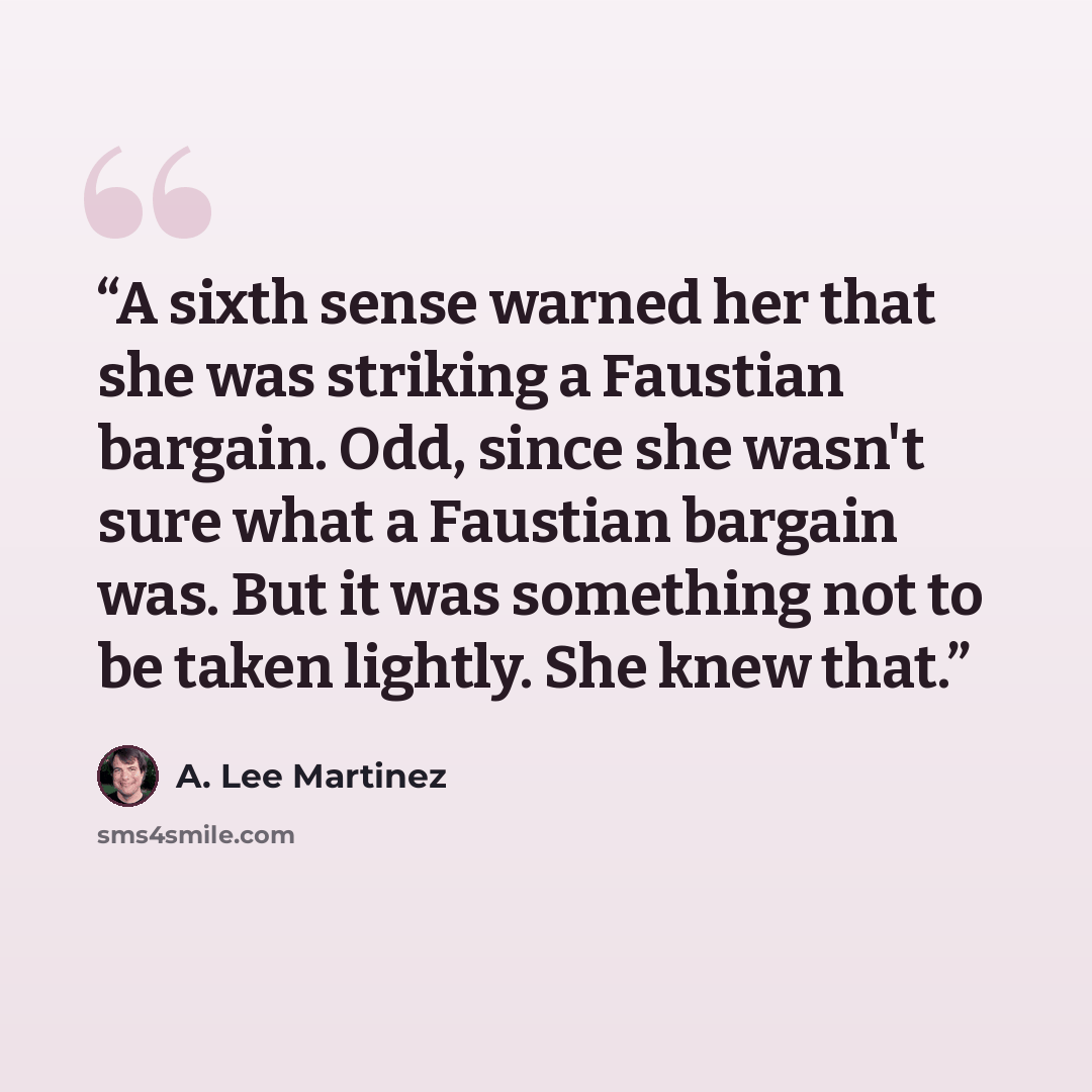 “A sixth sense warned her that she was striking a Faustian bargain. Odd, since she wasn't sure what a Faustian bargain was. But it was something not to be taken lightly. She knew that.” quote by A. Lee Martinez