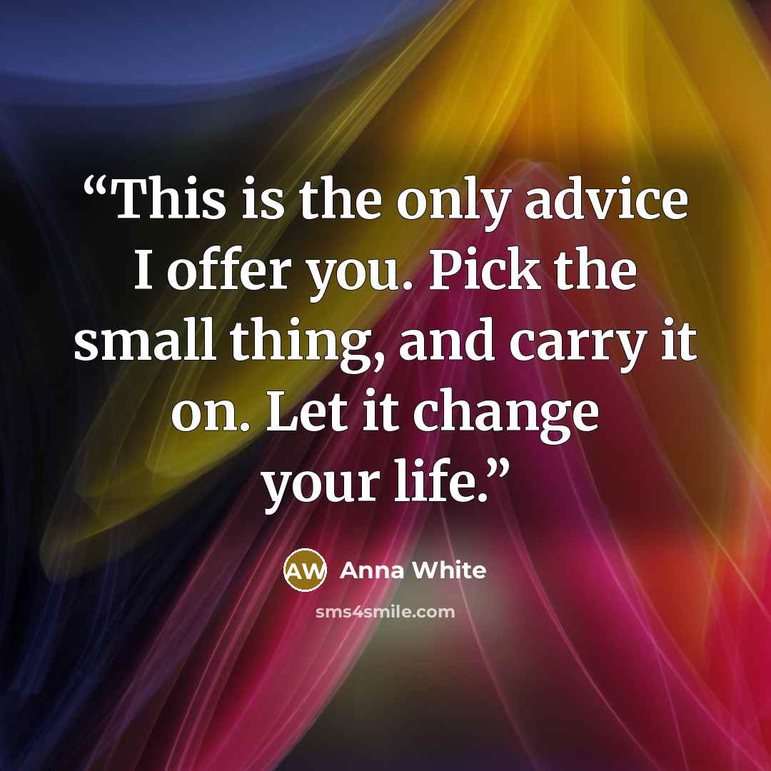 “This is the only advice I offer you. Pick the small thing, and carry it on. Let it change your life.” quote by Anna White