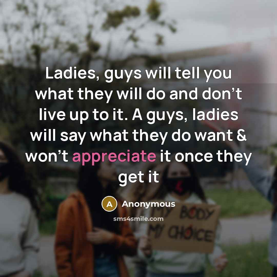 “Ladies, guys will tell you what they will do and don't live up to it. A guys, ladies will say what they do want & won't appreciate it once they get it” quote by Anonymous